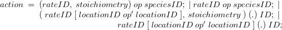 $ \begin{array}{r} action \;  = \;  (rateID, \;  stoichiometry) \;  op \;  speciesID; \; | \; rateID \;  op \;  speciesID; \; |\;  \\ (\; rateID\; [\; locationID \;  op’ \;  locationID\; ], \;  stoichiometry\; ) \;  (.) \;  ID; \; |\;  \\ rateID\; [\; locationID \;  op’ \;  locationID\; ] \;  (.) \;  ID; \end{array} $
